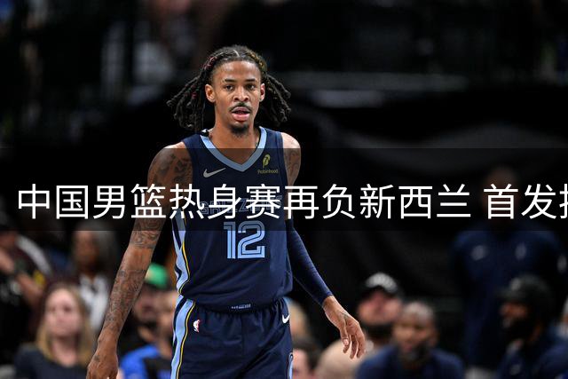 中国男篮热身赛再负新西兰 首发控卫得分挂零引争议