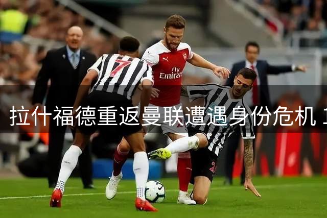 拉什福德重返曼联遭遇身份危机 10号战袍易主预示艰难回归路