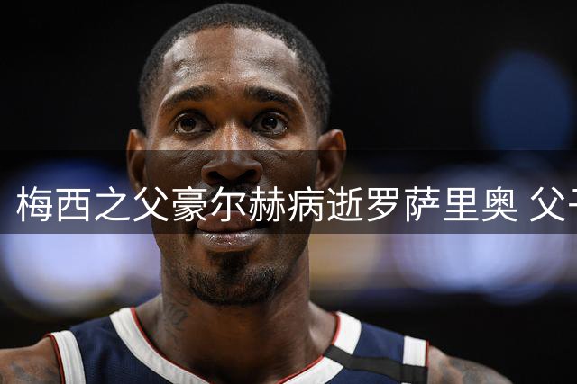 梅西之父豪尔赫病逝罗萨里奥 父子情深牵动世界足坛