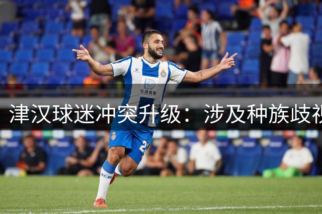 津汉球迷冲突升级：涉及种族歧视行为引发安全质疑