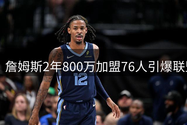 詹姆斯2年800万加盟76人引爆联盟 41岁老将誓言终结费城43年冠军荒