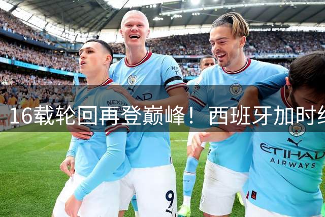16载轮回再登巅峰！西班牙加时绝杀阿根廷问鼎世界杯