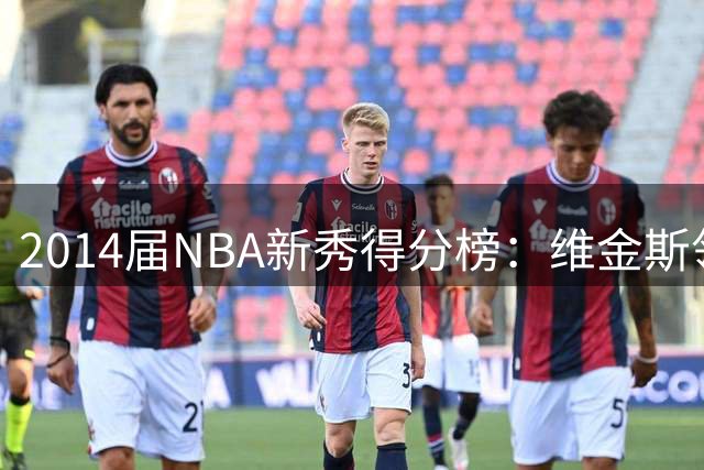 2014届NBA新秀得分榜：维金斯领跑，恩比德紧追，约基奇何时跻身前三？